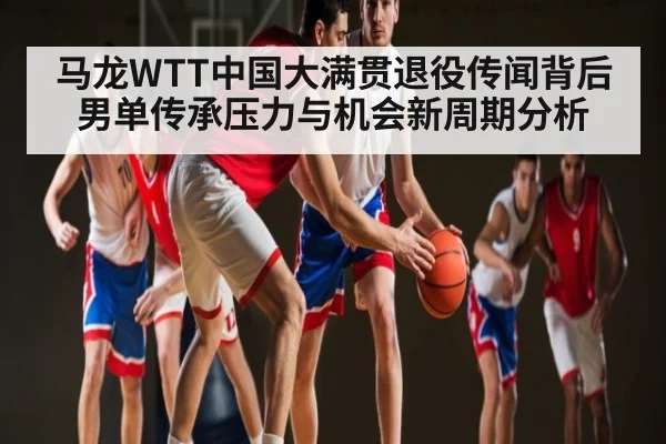 马龙WTT中国大满贯退役传闻背后男单传承压力与机会新周期分析