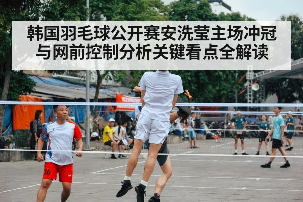 韩国羽毛球公开赛安洗莹主场冲冠与网前控制分析关键看点全解读