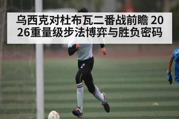 乌西克对杜布瓦二番战前瞻 2026重量级步法博弈与胜负密码