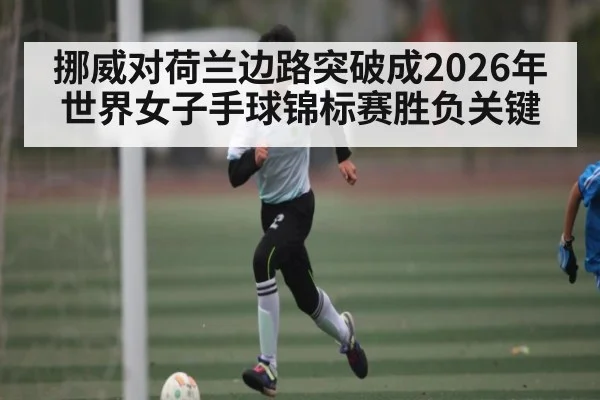 挪威对荷兰边路突破成2026年世界女子手球锦标赛胜负关键